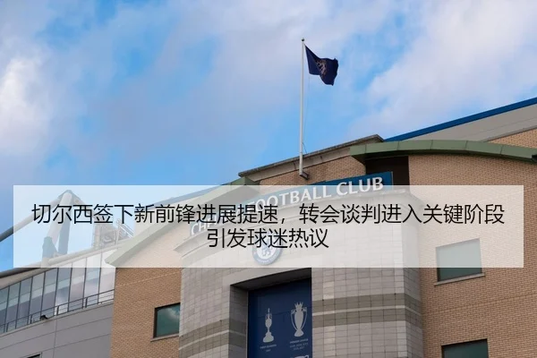 切尔西签下新前锋进展提速，转会谈判进入关键阶段引发球迷热议